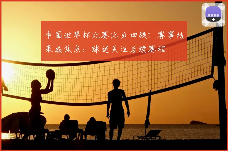中国世界杯比赛比分回顾:赛事结果成焦点,球迷关注后续赛程