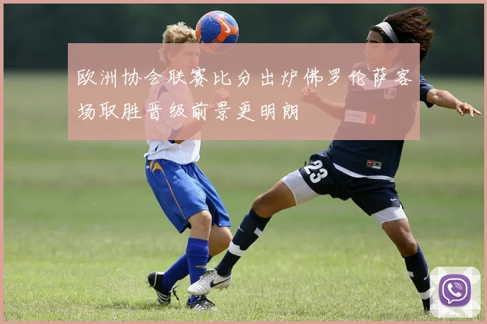 欧洲协会联赛比分出炉佛罗伦萨客场取胜晋级前景更明朗