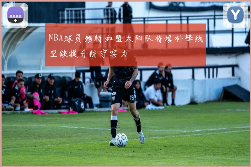 NBA球员赖特加盟太阳队将填补锋线空缺提升防守实力
