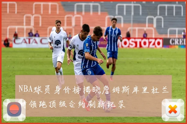 NBA球员身价榜揭晓詹姆斯库里杜兰特领跑顶级合约刷新纪录