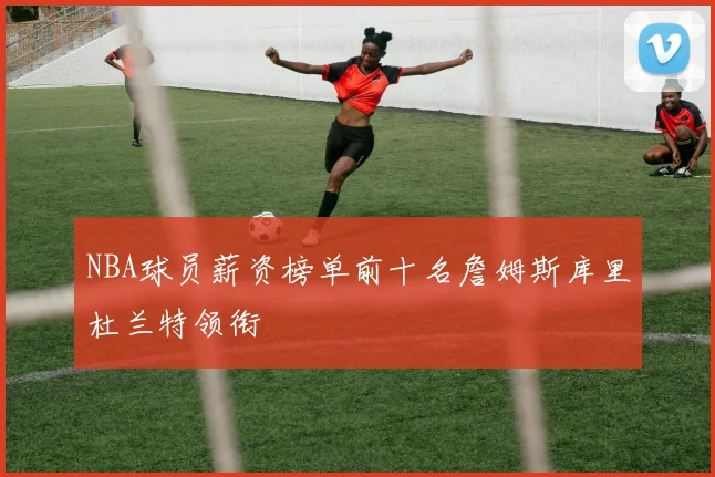 NBA球员薪资榜单前十名詹姆斯库里杜兰特领衔
