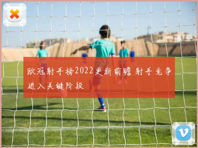 欧冠射手榜2022更新前瞻 射手竞争进入关键阶段