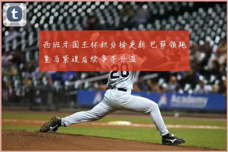西班牙国王杯积分榜更新 巴萨领跑皇马紧追后续争夺升温