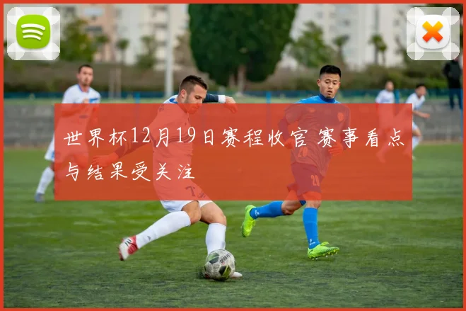 世界杯12月19日赛程收官 赛事看点与结果受关注