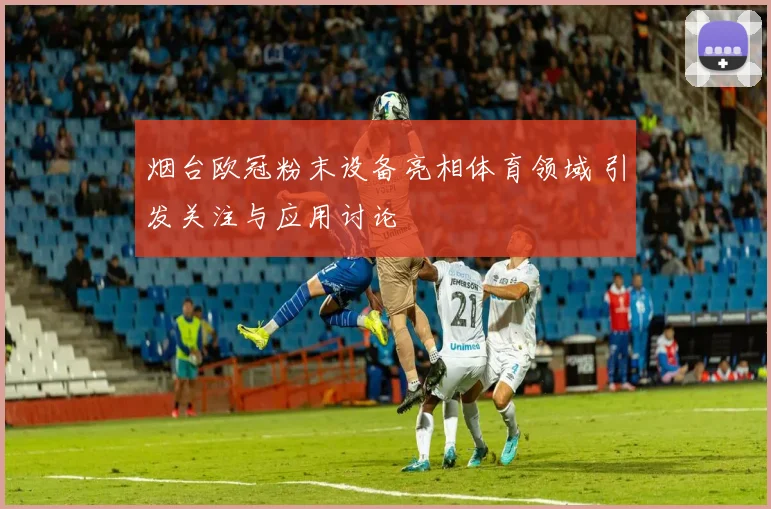 烟台欧冠粉末设备亮相体育领域 引发关注与应用讨论