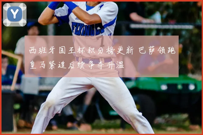 西班牙国王杯积分榜更新 巴萨领跑皇马紧追后续争夺升温