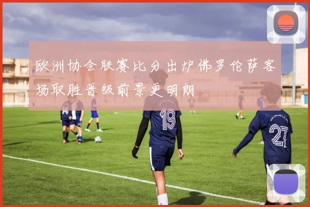 欧洲协会联赛比分出炉佛罗伦萨客场取胜晋级前景更明朗