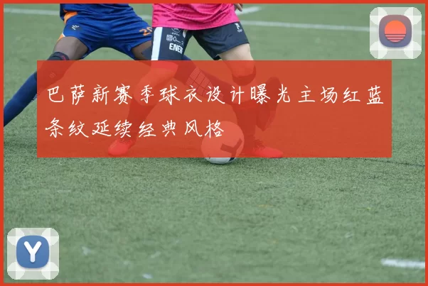 巴萨新赛季球衣设计曝光主场红蓝条纹延续经典风格