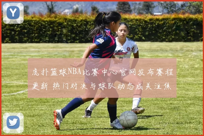 虎扑篮球NBA比赛中心官网发布赛程更新 热门对决与球队动态成关注焦点