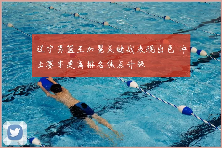 辽宁男篮王加冕关键战表现出色 冲击赛季更高排名焦点升级