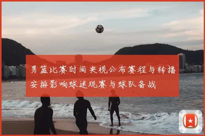 男篮比赛时间央视公布赛程与转播安排影响球迷观赛与球队备战