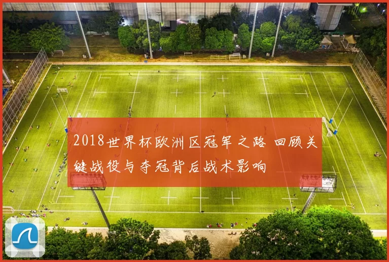 2018世界杯欧洲区冠军之路 回顾关键战役与夺冠背后战术影响