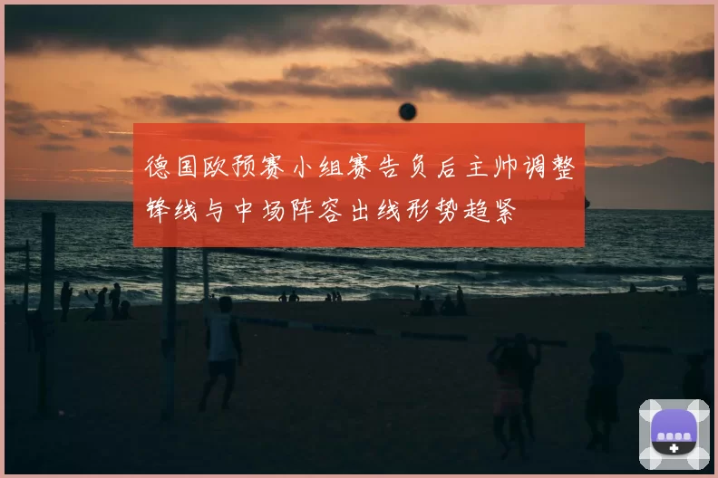 德国欧预赛小组赛告负后主帅调整锋线与中场阵容出线形势趋紧