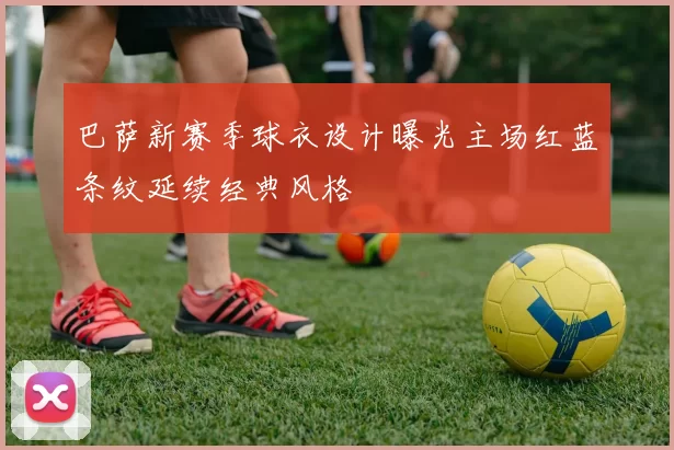 巴萨新赛季球衣设计曝光主场红蓝条纹延续经典风格