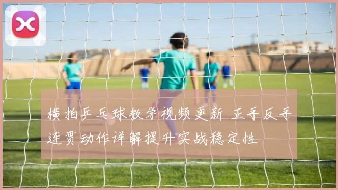 横拍乒乓球教学视频更新 正手反手连贯动作详解提升实战稳定性