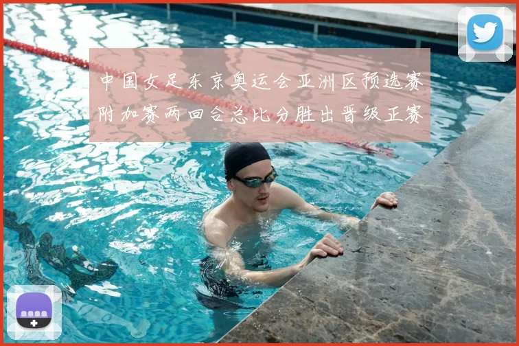 中国女足东京奥运会亚洲区预选赛附加赛两回合总比分胜出晋级正赛