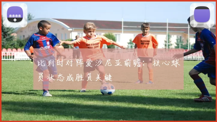 比利时对阵爱沙尼亚前瞻：核心球员状态成胜负关键