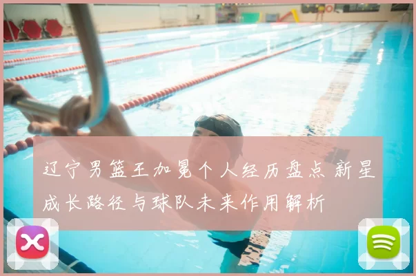 辽宁男篮王加冕个人经历盘点 新星成长路径与球队未来作用解析