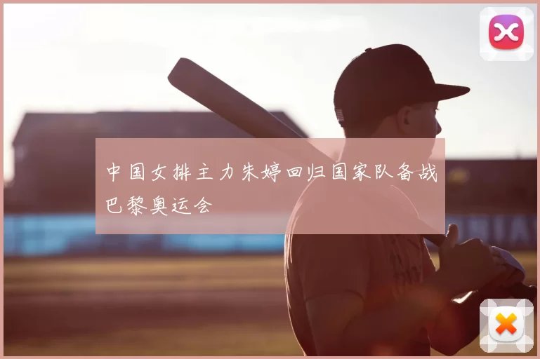 中国女排主力朱婷回归国家队备战巴黎奥运会