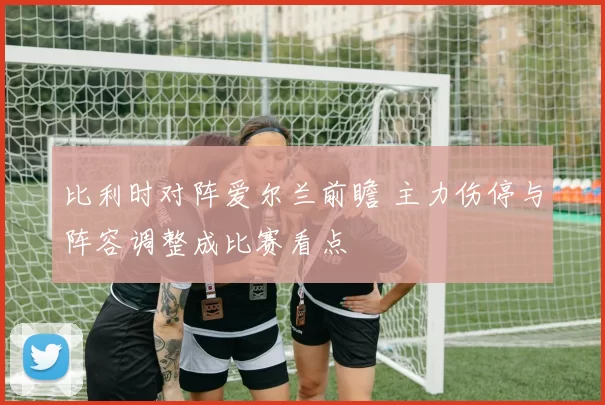 比利时对阵爱尔兰前瞻 主力伤停与阵容调整成比赛看点