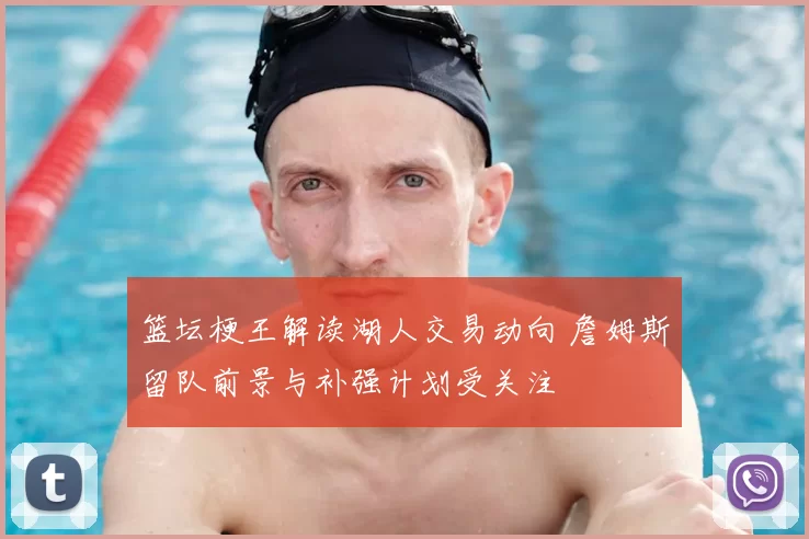 篮坛梗王解读湖人交易动向 詹姆斯留队前景与补强计划受关注