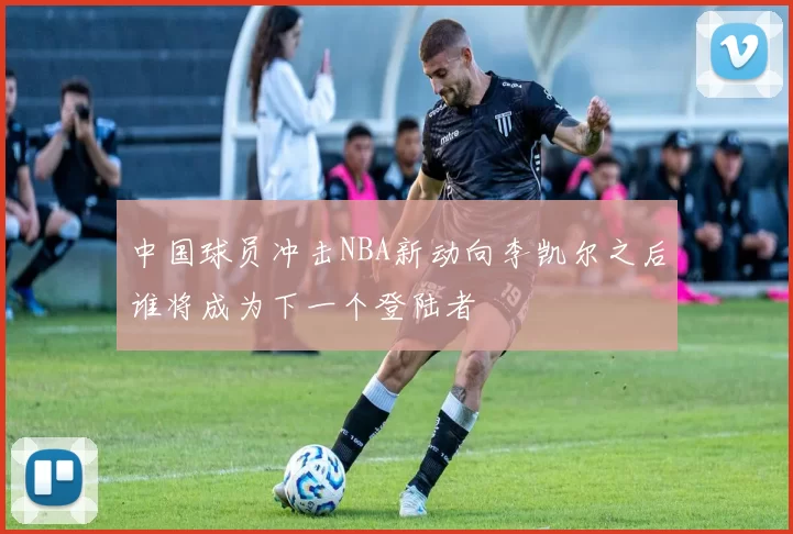 中国球员冲击NBA新动向李凯尔之后谁将成为下一个登陆者