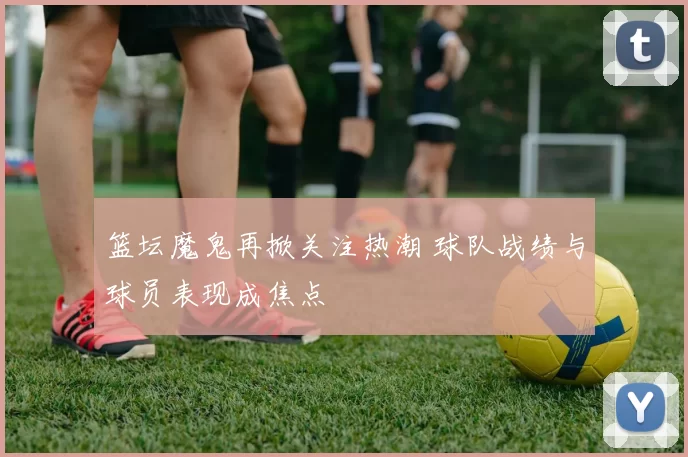 篮坛魔鬼再掀关注热潮 球队战绩与球员表现成焦点