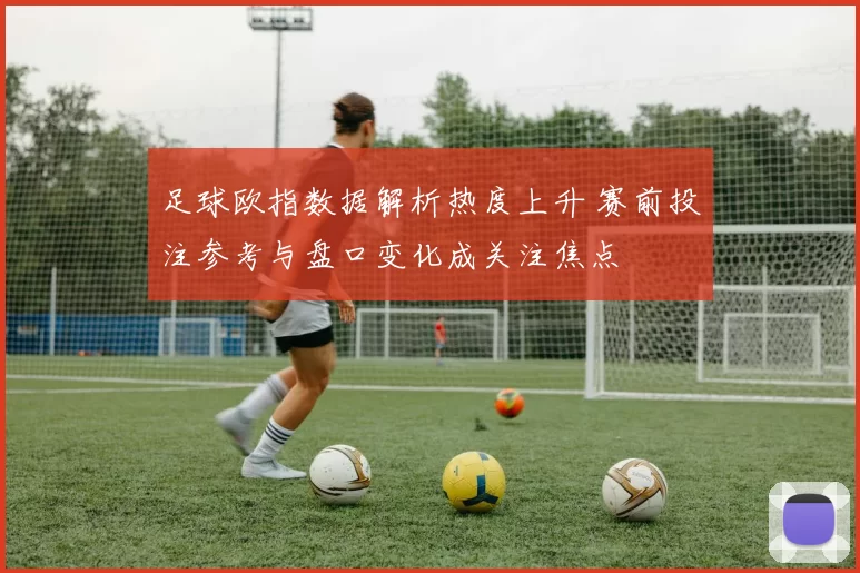 足球欧指数据解析热度上升 赛前投注参考与盘口变化成关注焦点