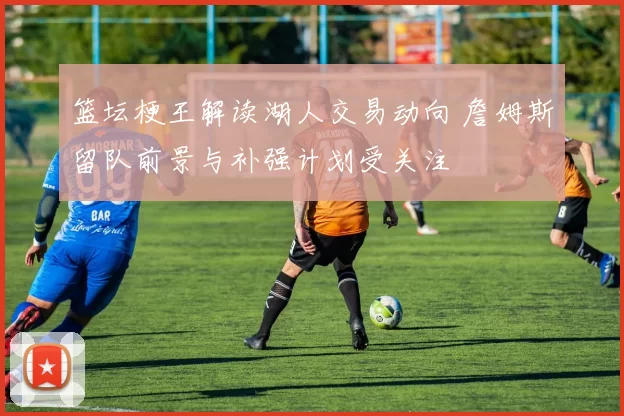 篮坛梗王解读湖人交易动向 詹姆斯留队前景与补强计划受关注