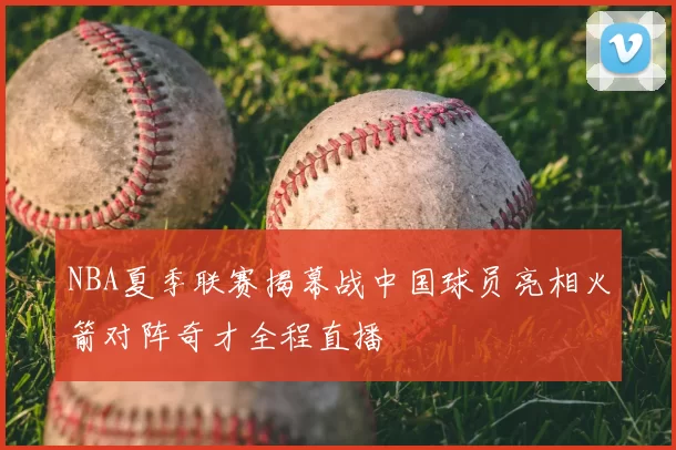 NBA夏季联赛揭幕战中国球员亮相火箭对阵奇才全程直播