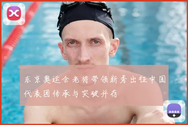 东京奥运会老将带领新秀出征中国代表团传承与突破并存
