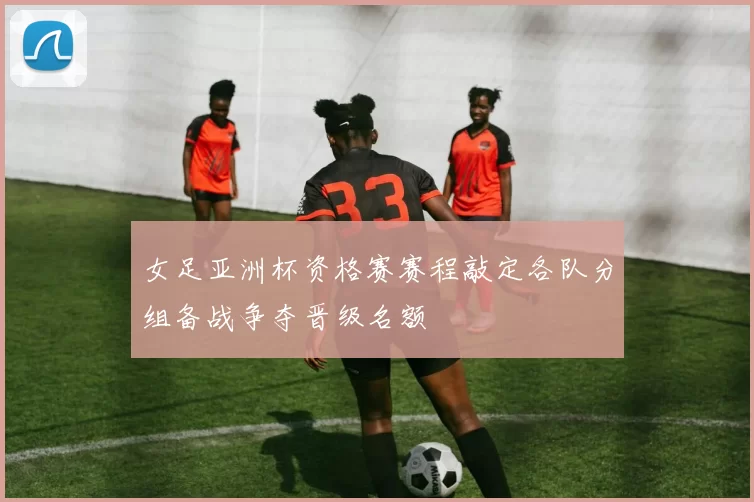 女足亚洲杯资格赛赛程敲定各队分组备战争夺晋级名额