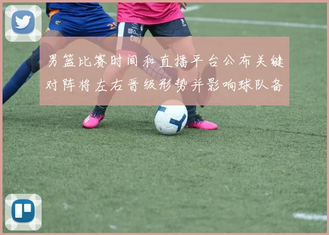 男篮比赛时间和直播平台公布关键对阵将左右晋级形势并影响球队备战