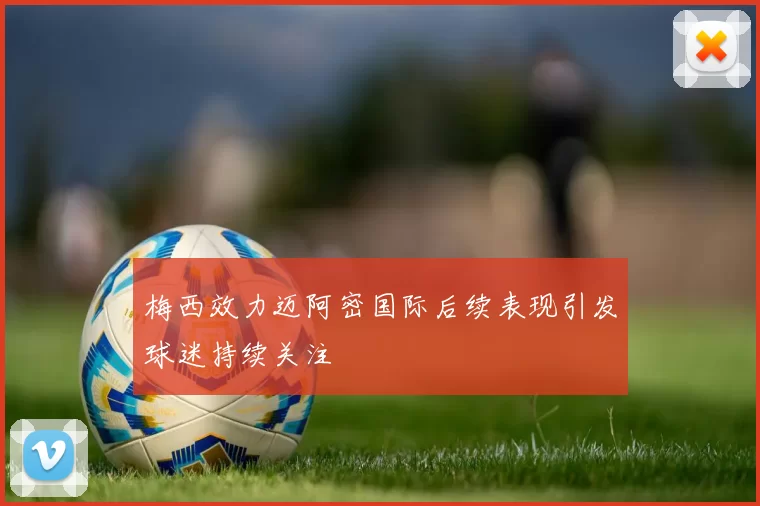 梅西效力迈阿密国际后续表现引发球迷持续关注