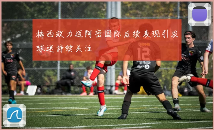 梅西效力迈阿密国际后续表现引发球迷持续关注