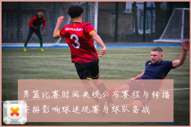 男篮比赛时间央视公布赛程与转播安排影响球迷观赛与球队备战