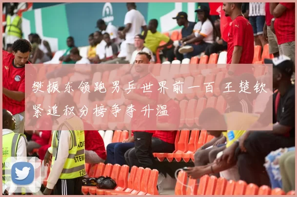 樊振东领跑男乒世界前一百 王楚钦紧追积分榜争夺升温