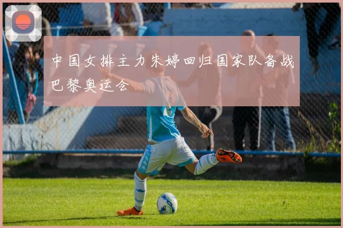 中国女排主力朱婷回归国家队备战巴黎奥运会