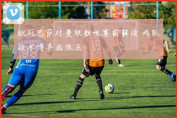 欧冠巴萨对曼联教练赛前解读 两队战术博弈成焦点