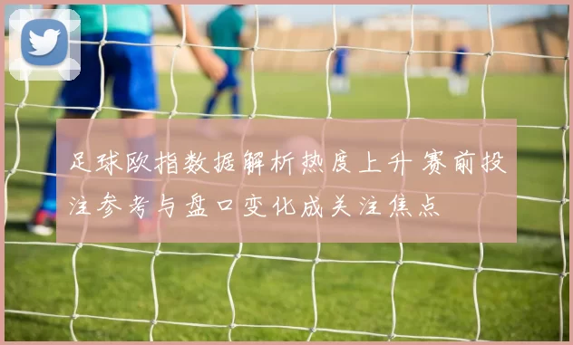 足球欧指数据解析热度上升 赛前投注参考与盘口变化成关注焦点