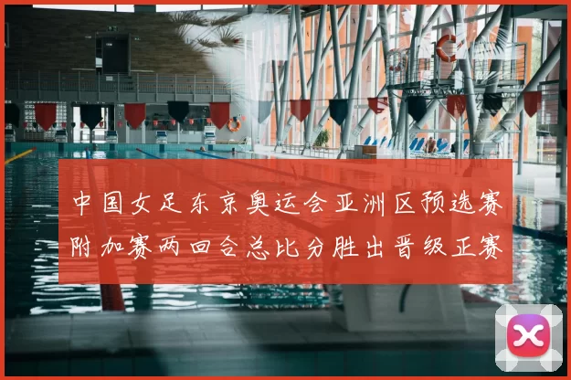 中国女足东京奥运会亚洲区预选赛附加赛两回合总比分胜出晋级正赛