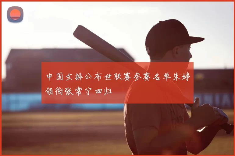 中国女排公布世联赛参赛名单朱婷领衔张常宁回归