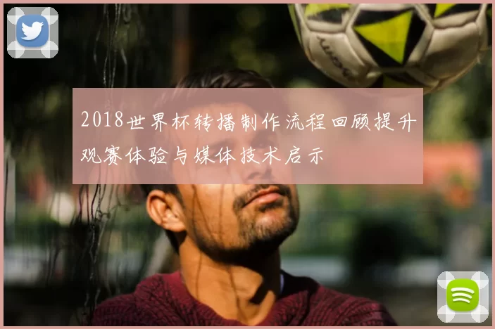 2018世界杯转播制作流程回顾提升观赛体验与媒体技术启示