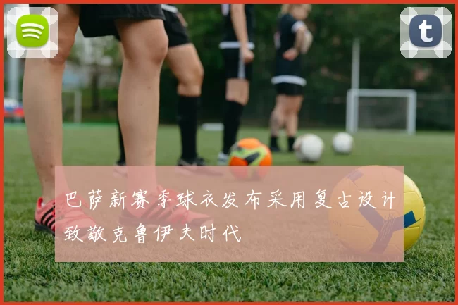 巴萨新赛季球衣发布采用复古设计致敬克鲁伊夫时代