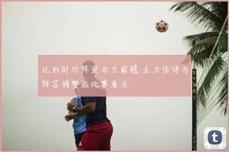 比利时对阵爱尔兰前瞻 主力伤停与阵容调整成比赛看点