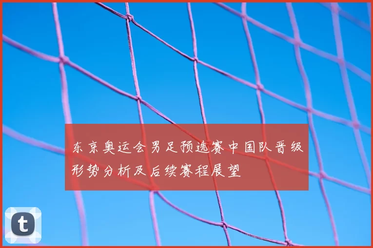 东京奥运会男足预选赛中国队晋级形势分析及后续赛程展望