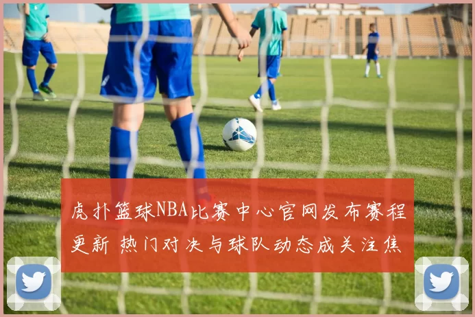 虎扑篮球NBA比赛中心官网发布赛程更新 热门对决与球队动态成关注焦点