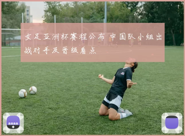 女足亚洲杯赛程公布 中国队小组出战对手及晋级看点