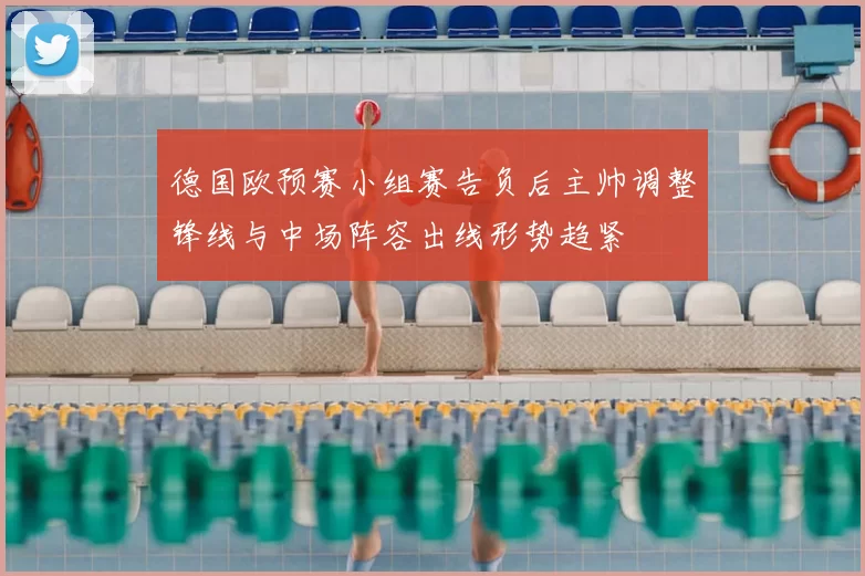 德国欧预赛小组赛告负后主帅调整锋线与中场阵容出线形势趋紧