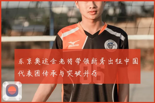 东京奥运会老将带领新秀出征中国代表团传承与突破并存